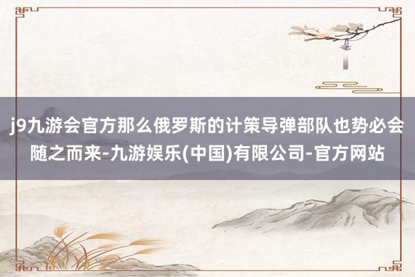 j9九游会官方那么俄罗斯的计策导弹部队也势必会随之而来-九游娱乐(中国)有限公司-官方网站