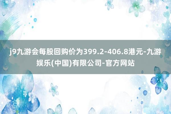 j9九游会每股回购价为399.2-406.8港元-九游娱乐(中国)有限公司-官方网站