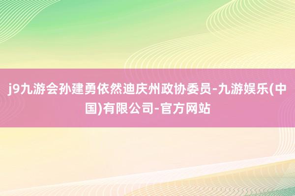 j9九游会孙建勇依然迪庆州政协委员-九游娱乐(中国)有限公司-官方网站
