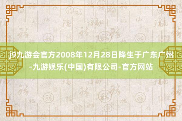 j9九游会官方2008年12月28日降生于广东广州-九游娱乐(中国)有限公司-官方网站