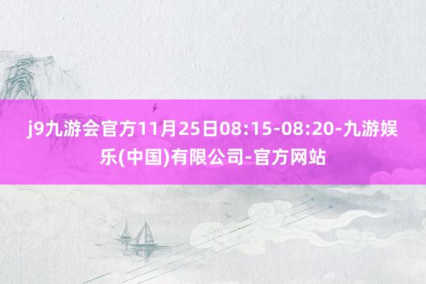j9九游会官方11月25日08:15-08:20-九游娱乐(中国)有限公司-官方网站