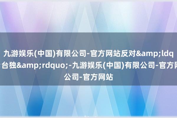 九游娱乐(中国)有限公司-官方网站反对&ldquo;台独&rdquo;-九游娱乐(中国)有限公司-官方网站