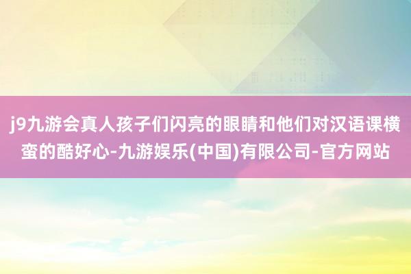 j9九游会真人孩子们闪亮的眼睛和他们对汉语课横蛮的酷好心-九游娱乐(中国)有限公司-官方网站