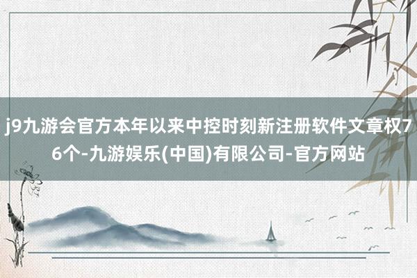 j9九游会官方本年以来中控时刻新注册软件文章权76个-九游娱乐(中国)有限公司-官方网站
