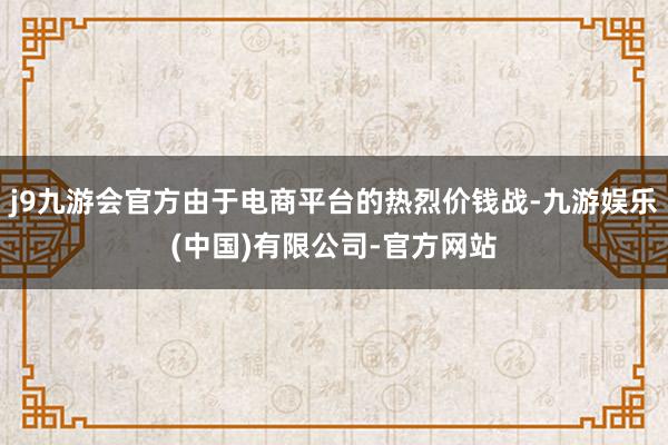 j9九游会官方由于电商平台的热烈价钱战-九游娱乐(中国)有限公司-官方网站