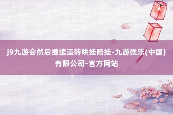 j9九游会然后继续运转哄娃陪娃-九游娱乐(中国)有限公司-官方网站