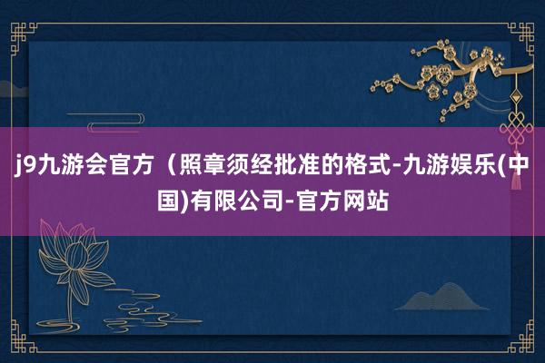 j9九游会官方（照章须经批准的格式-九游娱乐(中国)有限公司-官方网站