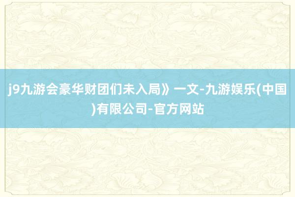 j9九游会豪华财团们未入局》一文-九游娱乐(中国)有限公司-官方网站