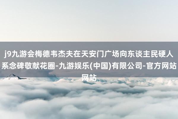 j9九游会梅德韦杰夫在天安门广场向东谈主民硬人系念碑敬献花圈-九游娱乐(中国)有限公司-官方网站