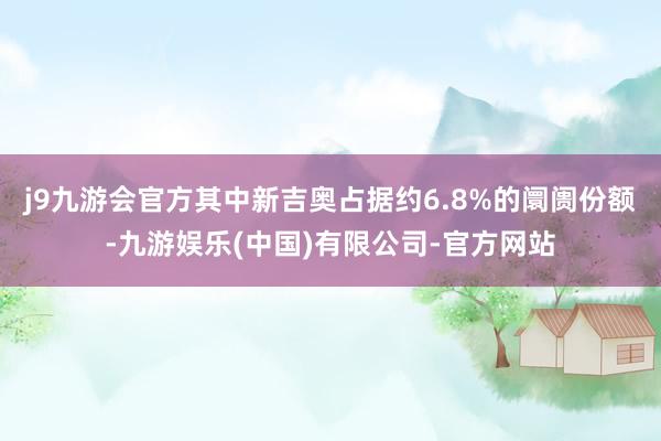 j9九游会官方其中新吉奥占据约6.8%的阛阓份额-九游娱乐(中国)有限公司-官方网站