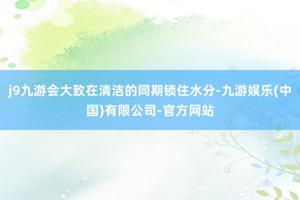 j9九游会大致在清洁的同期锁住水分-九游娱乐(中国)有限公司-官方网站