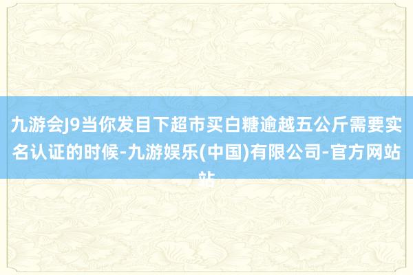 九游会J9当你发目下超市买白糖逾越五公斤需要实名认证的时候-九游娱乐(中国)有限公司-官方网站
