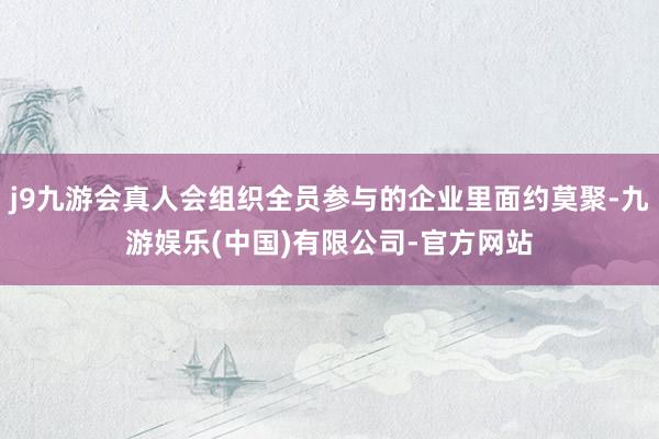 j9九游会真人会组织全员参与的企业里面约莫聚-九游娱乐(中国)有限公司-官方网站