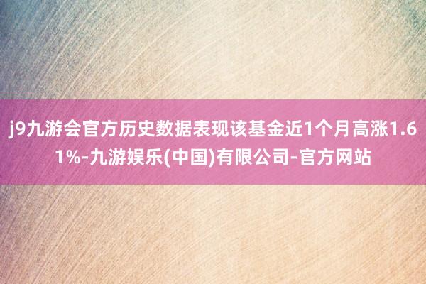 j9九游会官方历史数据表现该基金近1个月高涨1.61%-九游娱乐(中国)有限公司-官方网站