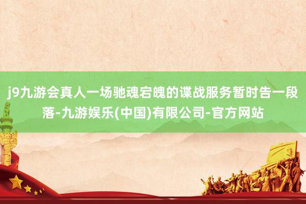 j9九游会真人一场驰魂宕魄的谍战服务暂时告一段落-九游娱乐(中国)有限公司-官方网站