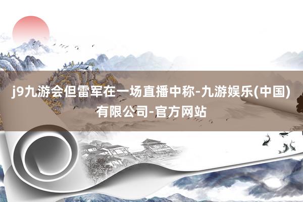 j9九游会但雷军在一场直播中称-九游娱乐(中国)有限公司-官方网站