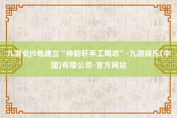 九游会J9他建立“神韵轩手工陶坊”-九游娱乐(中国)有限公司-官方网站