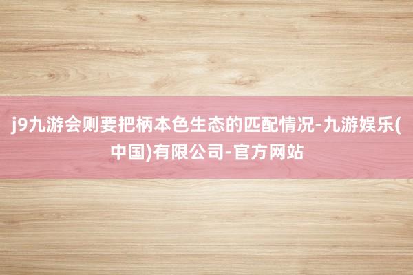 j9九游会则要把柄本色生态的匹配情况-九游娱乐(中国)有限公司-官方网站