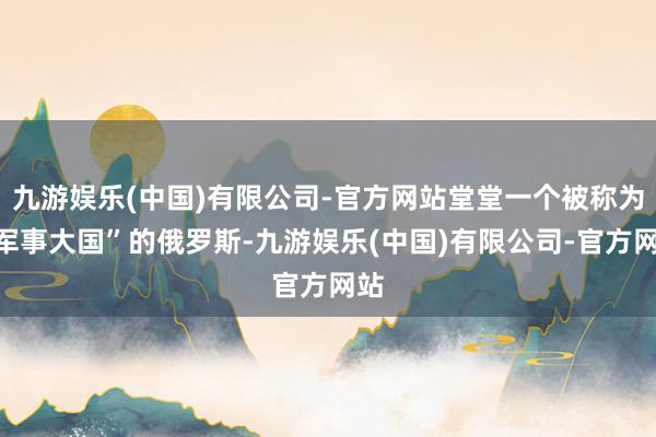 九游娱乐(中国)有限公司-官方网站堂堂一个被称为“军事大国”的俄罗斯-九游娱乐(中国)有限公司-官方网站