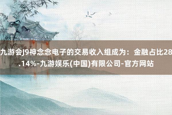 九游会J9神念念电子的交易收入组成为：金融占比28.14%-九游娱乐(中国)有限公司-官方网站