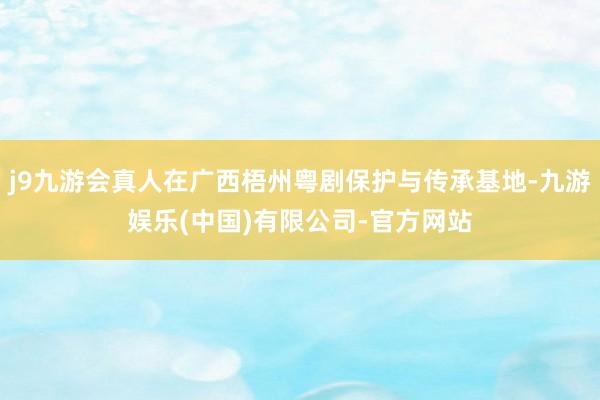 j9九游会真人在广西梧州粤剧保护与传承基地-九游娱乐(中国)有限公司-官方网站