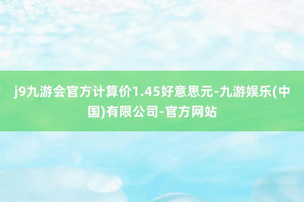 j9九游会官方计算价1.45好意思元-九游娱乐(中国)有限公司-官方网站
