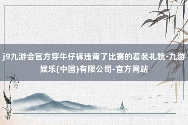j9九游会官方穿牛仔裤违背了比赛的着装礼貌-九游娱乐(中国)有限公司-官方网站