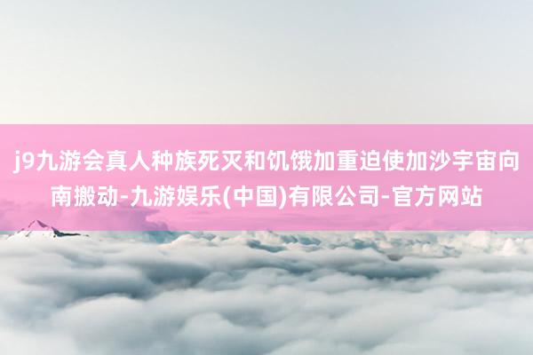 j9九游会真人种族死灭和饥饿加重迫使加沙宇宙向南搬动-九游娱乐(中国)有限公司-官方网站