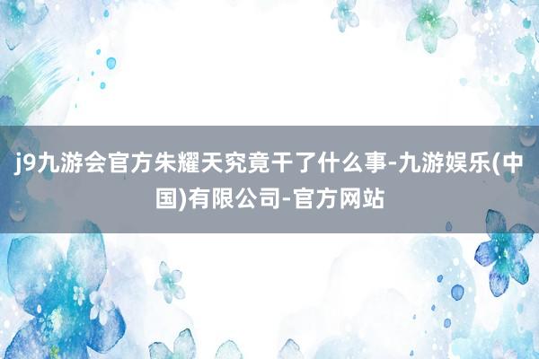 j9九游会官方朱耀天究竟干了什么事-九游娱乐(中国)有限公司-官方网站