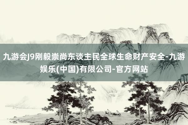 九游会J9刚毅崇尚东谈主民全球生命财产安全-九游娱乐(中国)有限公司-官方网站
