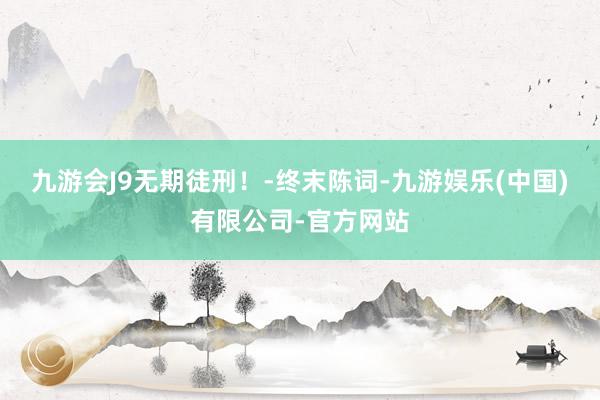 九游会J9无期徒刑！-终末陈词-九游娱乐(中国)有限公司-官方网站