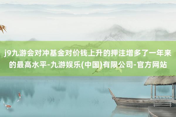 j9九游会对冲基金对价钱上升的押注增多了一年来的最高水平-九游娱乐(中国)有限公司-官方网站
