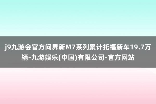 j9九游会官方问界新M7系列累计托福新车19.7万辆-九游娱乐(中国)有限公司-官方网站