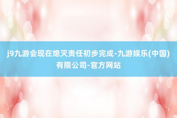 j9九游会现在熄灭责任初步完成-九游娱乐(中国)有限公司-官方网站