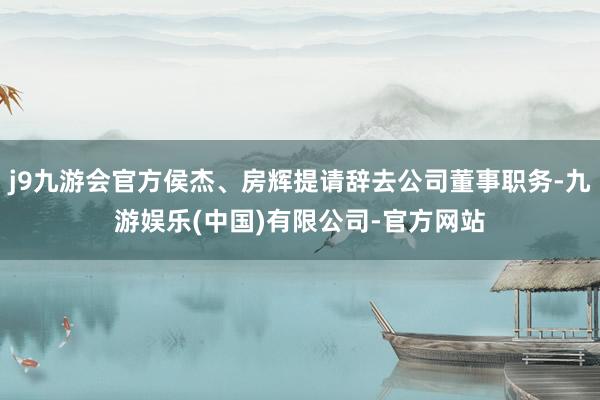 j9九游会官方侯杰、房辉提请辞去公司董事职务-九游娱乐(中国)有限公司-官方网站