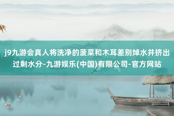 j9九游会真人将洗净的菠菜和木耳差别焯水并挤出过剩水分-九游娱乐(中国)有限公司-官方网站