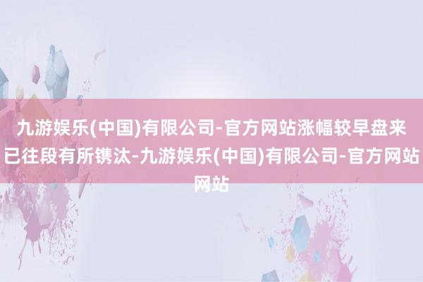 九游娱乐(中国)有限公司-官方网站涨幅较早盘来已往段有所镌汰-九游娱乐(中国)有限公司-官方网站
