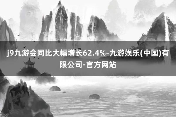 j9九游会同比大幅增长62.4%-九游娱乐(中国)有限公司-官方网站