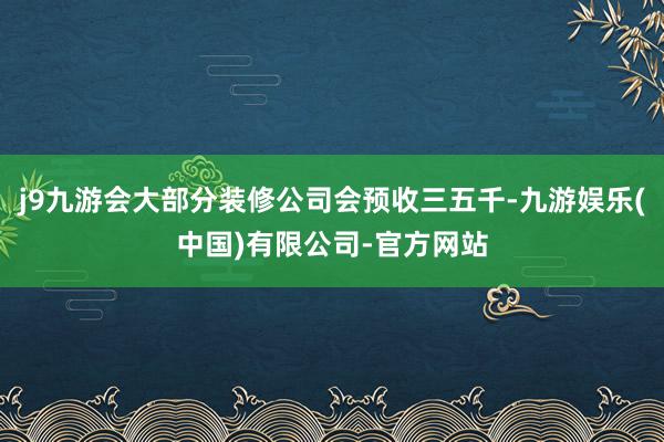 j9九游会大部分装修公司会预收三五千-九游娱乐(中国)有限公司-官方网站