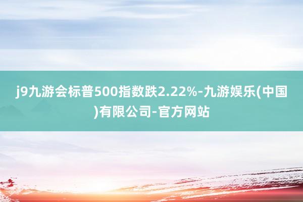 j9九游会标普500指数跌2.22%-九游娱乐(中国)有限公司-官方网站