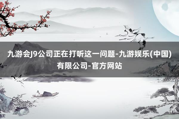 九游会J9公司正在打听这一问题-九游娱乐(中国)有限公司-官方网站