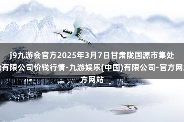j9九游会官方2025年3月7日甘肃陇国源市集处治有限公司价钱行情-九游娱乐(中国)有限公司-官方网站