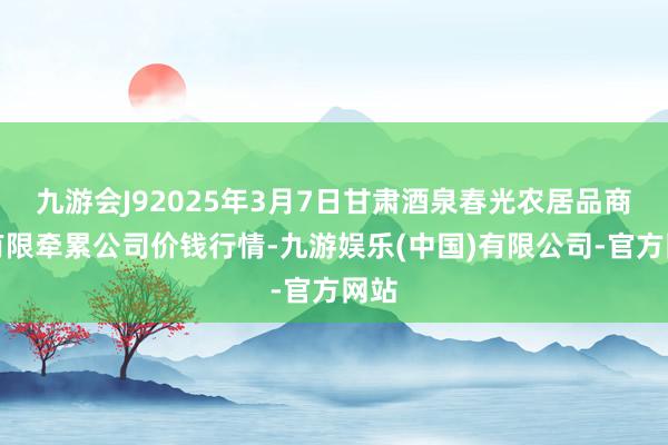 九游会J92025年3月7日甘肃酒泉春光农居品商场有限牵累公司价钱行情-九游娱乐(中国)有限公司-官方网站