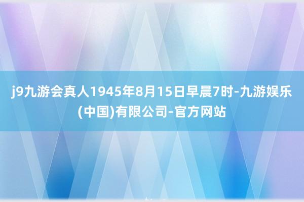 j9九游会真人1945年8月15日早晨7时-九游娱乐(中国)有限公司-官方网站