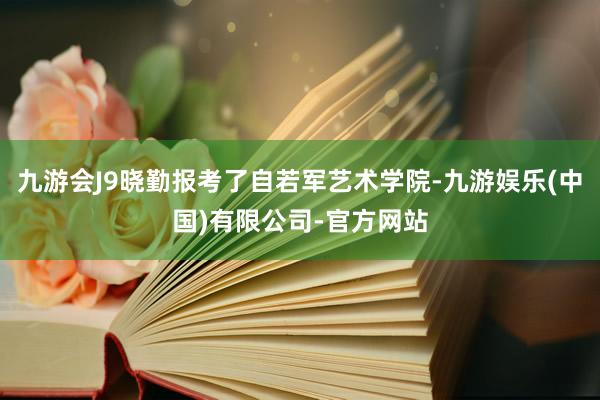 九游会J9晓勤报考了自若军艺术学院-九游娱乐(中国)有限公司-官方网站