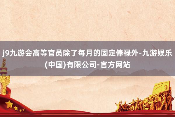 j9九游会高等官员除了每月的固定俸禄外-九游娱乐(中国)有限公司-官方网站
