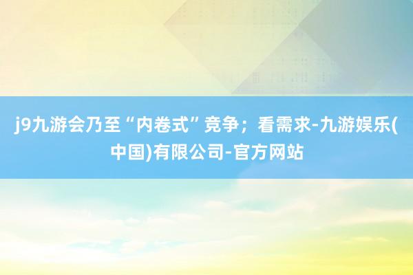 j9九游会乃至“内卷式”竞争；看需求-九游娱乐(中国)有限公司-官方网站