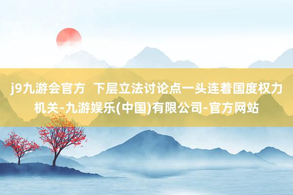 j9九游会官方  下层立法讨论点一头连着国度权力机关-九游娱乐(中国)有限公司-官方网站