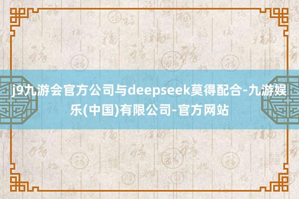 j9九游会官方公司与deepseek莫得配合-九游娱乐(中国)有限公司-官方网站