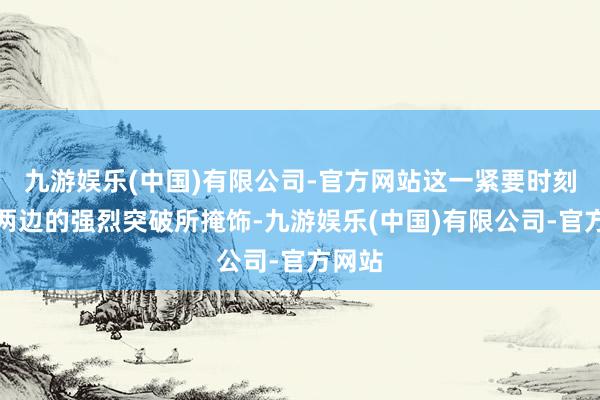九游娱乐(中国)有限公司-官方网站这一紧要时刻却被两边的强烈突破所掩饰-九游娱乐(中国)有限公司-官方网站